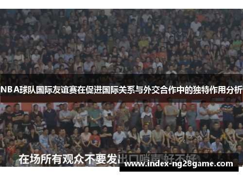 NBA球队国际友谊赛在促进国际关系与外交合作中的独特作用分析