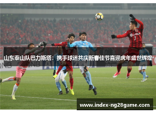 山东泰山队巴力斯塔：携手球迷共庆新春佳节喜迎虎年盛世辉煌