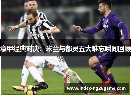 意甲经典对决：米兰与都灵五大难忘瞬间回顾