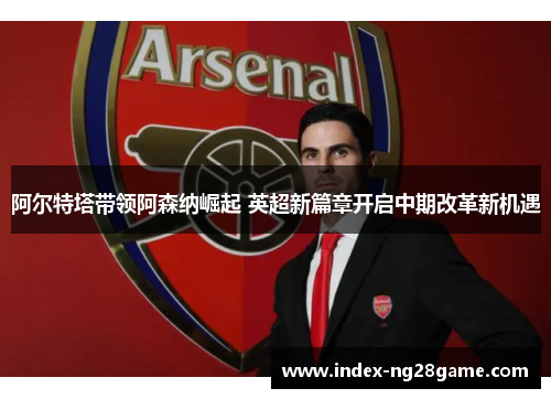 阿尔特塔带领阿森纳崛起 英超新篇章开启中期改革新机遇