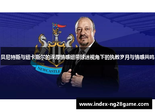 贝尼特斯与纽卡斯尔的深厚情感纽带球迷视角下的执教岁月与情感共鸣