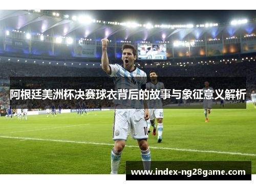阿根廷美洲杯决赛球衣背后的故事与象征意义解析