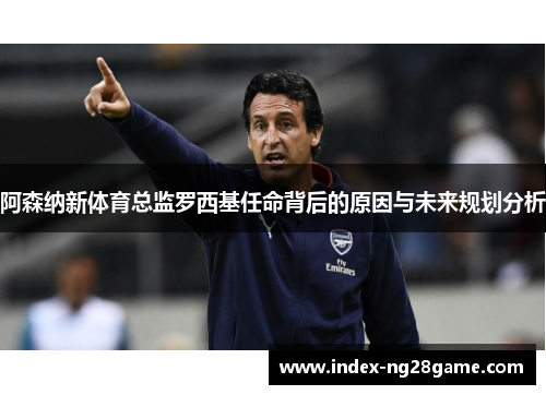 阿森纳新体育总监罗西基任命背后的原因与未来规划分析