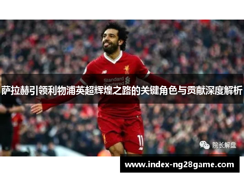 萨拉赫引领利物浦英超辉煌之路的关键角色与贡献深度解析