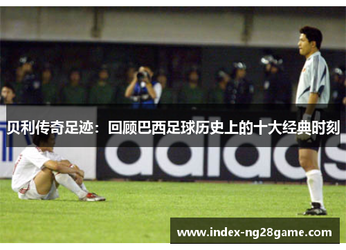 贝利传奇足迹:回顾巴西足球历史上的十大经典时刻 贝利传奇足迹:回顾巴西足球历史上的十大经典时刻
