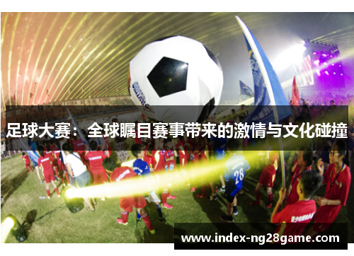 足球大赛:全球瞩目赛事带来的激情与文化碰撞 足球大赛:全球瞩目赛事带来的激情与文化碰撞