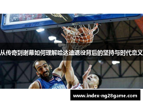 从传奇到谢幕如何理解哈达迪退役背后的坚持与时代意义 从传奇到谢幕如何理解哈达迪退役背后的坚持与时代意义