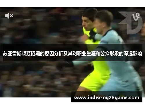 苏亚雷斯频繁招黑的原因分析及其对职业生涯和公众形象的深远影响