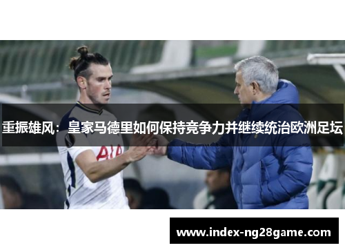 重振雄风:皇家马德里如何保持竞争力并继续统治欧洲足坛 重振雄风:皇家马德里如何保持竞争力并继续统治欧洲足坛