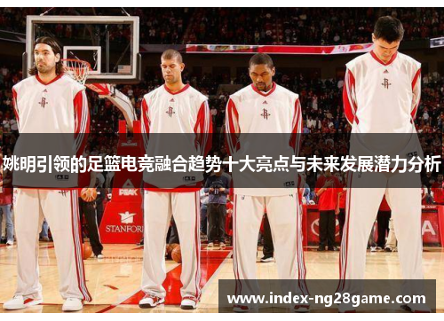 姚明引领的足篮电竞融合趋势十大亮点与未来发展潜力分析