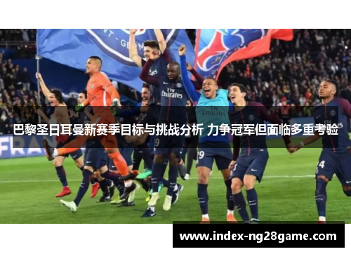 巴黎圣日耳曼新赛季目标与挑战分析 力争冠军但面临多重考验