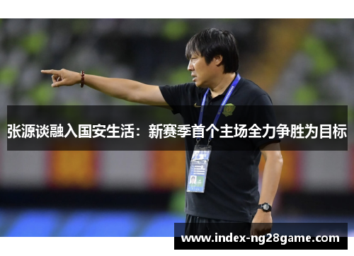 张源谈融入国安生活：新赛季首个主场全力争胜为目标