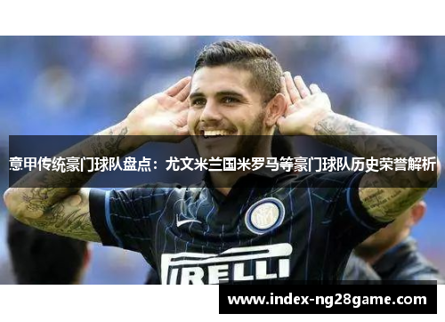 意甲传统豪门球队盘点：尤文米兰国米罗马等豪门球队历史荣誉解析